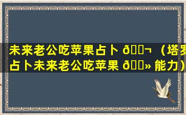 未来老公吃苹果占卜 🐬 （塔罗占卜未来老公吃苹果 🌻 能力）